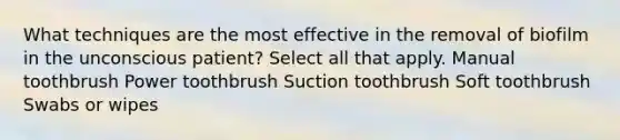 What techniques are the most effective in the removal of biofilm in the unconscious patient? Select all that apply. Manual toothbrush Power toothbrush Suction toothbrush Soft toothbrush Swabs or wipes