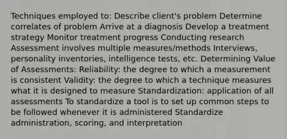 Techniques employed to: Describe client's problem Determine correlates of problem Arrive at a diagnosis Develop a treatment strategy Monitor treatment progress Conducting research Assessment involves multiple measures/methods Interviews, personality inventories, intelligence tests, etc. Determining Value of Assessments: Reliability: the degree to which a measurement is consistent Validity: the degree to which a technique measures what it is designed to measure Standardization: application of all assessments To standardize a tool is to set up common steps to be followed whenever it is administered Standardize administration, scoring, and interpretation