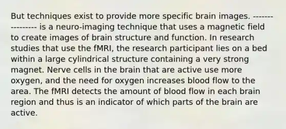 But techniques exist to provide more specific brain images. ---------------- is a neuro-imaging technique that uses a magnetic field to create images of brain structure and function. In research studies that use the fMRI, the research participant lies on a bed within a large cylindrical structure containing a very strong magnet. Nerve cells in the brain that are active use more oxygen, and the need for oxygen increases blood flow to the area. The fMRI detects the amount of blood flow in each brain region and thus is an indicator of which parts of the brain are active.