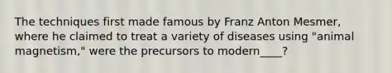 The techniques first made famous by Franz Anton Mesmer, where he claimed to treat a variety of diseases using "animal magnetism," were the precursors to modern____?