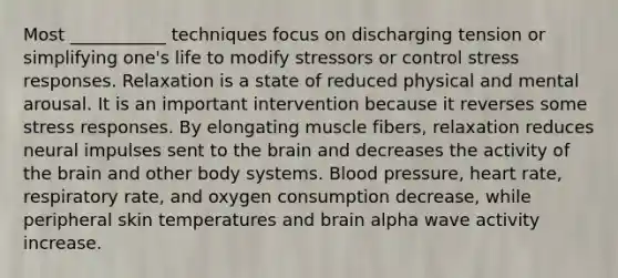 Most ___________ techniques focus on discharging tension or simplifying one's life to modify stressors or control stress responses. Relaxation is a state of reduced physical and mental arousal. It is an important intervention because it reverses some stress responses. By elongating muscle fibers, relaxation reduces neural impulses sent to <a href='https://www.questionai.com/knowledge/kLMtJeqKp6-the-brain' class='anchor-knowledge'>the brain</a> and decreases the activity of the brain and other body systems. <a href='https://www.questionai.com/knowledge/kD0HacyPBr-blood-pressure' class='anchor-knowledge'>blood pressure</a>, heart rate, respiratory rate, and oxygen consumption decrease, while peripheral skin temperatures and brain alpha wave activity increase.