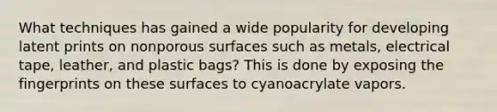 What techniques has gained a wide popularity for developing latent prints on nonporous surfaces such as metals, electrical tape, leather, and plastic bags? This is done by exposing the fingerprints on these surfaces to cyanoacrylate vapors.