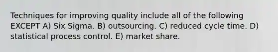 Techniques for improving quality include all of the following EXCEPT A) Six Sigma. B) outsourcing. C) reduced cycle time. D) statistical process control. E) market share.