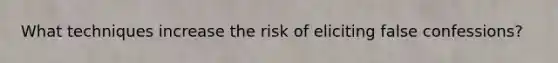 What techniques increase the risk of eliciting false confessions?