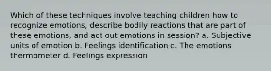 Which of these techniques involve teaching children how to recognize emotions, describe bodily reactions that are part of these emotions, and act out emotions in session? a. Subjective units of emotion b. Feelings identification c. The emotions thermometer d. Feelings expression