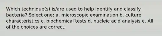 Which technique(s) is/are used to help identify and classify bacteria? Select one: a. microscopic examination b. culture characteristics c. biochemical tests d. nucleic acid analysis e. All of the choices are correct.