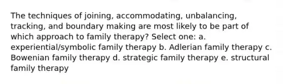 The techniques of joining, accommodating, unbalancing, tracking, and boundary making are most likely to be part of which approach to family therapy? Select one: a. experiential/symbolic family therapy b. Adlerian family therapy c. Bowenian family therapy d. strategic family therapy e. structural family therapy