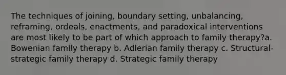 The techniques of joining, boundary setting, unbalancing, reframing, ordeals, enactments, and paradoxical interventions are most likely to be part of which approach to family therapy?​a. ​Bowenian family therapy b. ​Adlerian family therapy c. ​Structural-strategic family therapy d. ​Strategic family therapy