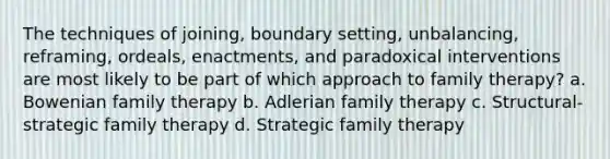 The techniques of joining, boundary setting, unbalancing, reframing, ordeals, enactments, and paradoxical interventions are most likely to be part of which approach to family therapy? a. Bowenian family therapy b. Adlerian family therapy c. Structural-strategic family therapy d. Strategic family therapy