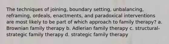 The techniques of joining, boundary setting, unbalancing, reframing, ordeals, enactments, and paradoxical interventions are most likely to be part of which approach to family therapy? a. Brownian family therapy b. Adlerian family therapy c. structural-strategic family therapy d. strategic family therapy