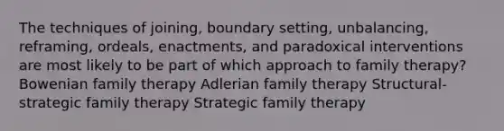 The techniques of joining, boundary setting, unbalancing, reframing, ordeals, enactments, and paradoxical interventions are most likely to be part of which approach to family therapy? Bowenian family therapy Adlerian family therapy Structural-strategic family therapy Strategic family therapy