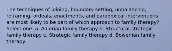 The techniques of joining, boundary setting, unbalancing, reframing, ordeals, enactments, and paradoxical interventions are most likely to be part of which approach to family therapy?​ Select one: a. ​Adlerian family therapy b. ​Structural-strategic family therapy c. ​Strategic family therapy d. ​Bowenian family therapy