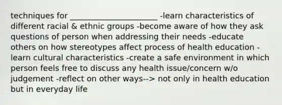 techniques for ______________________ -learn characteristics of different racial & ethnic groups -become aware of how they ask questions of person when addressing their needs -educate others on how stereotypes affect process of health education -learn cultural characteristics -create a safe environment in which person feels free to discuss any health issue/concern w/o judgement -reflect on other ways--> not only in health education but in everyday life