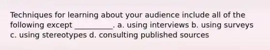 Techniques for learning about your audience include all of the following except __________. a. using interviews b. using surveys c. using stereotypes d. consulting published sources