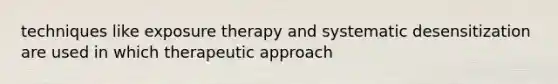 techniques like exposure therapy and systematic desensitization are used in which therapeutic approach