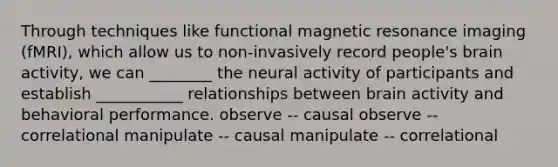 Through techniques like functional magnetic resonance imaging (fMRI), which allow us to non-invasively record people's brain activity, we can ________ the neural activity of participants and establish ___________ relationships between brain activity and behavioral performance. observe -- causal observe -- correlational manipulate -- causal manipulate -- correlational