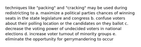 techniques like "packing" and "cracking" may be used during redistricting to a. maximize a political parties chances of winning seats in the state legislature and congress b. confuse voters about their polling location or the candidates on they ballot c. decrease the voting power of undecided voters in national elections d. increase voter turnout of minority groups e. eliminate the opportunity for gerrymandering to occur