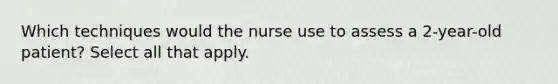 Which techniques would the nurse use to assess a 2-year-old patient? Select all that apply.