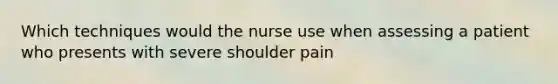 Which techniques would the nurse use when assessing a patient who presents with severe shoulder pain