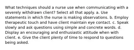 What techniques should a nurse use when communicating with a severely withdrawn client? Select all that apply. a. Use statements in which the nurse is making observations. b. Employ therapeutic touch and have client maintain eye contact. c. Speak slowly and ask questions using simple and concrete words. d. Display an encouraging and enthusiastic attitude when with client. e. Give the client plenty of time to respond to questions being asked.