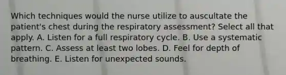 Which techniques would the nurse utilize to auscultate the patient's chest during the respiratory assessment? Select all that apply. A. Listen for a full respiratory cycle. B. Use a systematic pattern. C. Assess at least two lobes. D. Feel for depth of breathing. E. Listen for unexpected sounds.