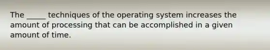 The _____ techniques of the operating system increases the amount of processing that can be accomplished in a given amount of time.