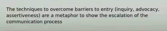 The techniques to overcome barriers to entry (inquiry, advocacy, assertiveness) are a metaphor to show the escalation of the communication process