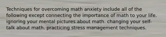 Techniques for overcoming math anxiety include all of the following except connecting the importance of math to your life. ignoring your mental pictures about math. changing your self-talk about math. practicing stress management techniques.