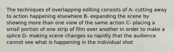 The techniques of overlapping editing consists of A- cutting away to action happening elsewhere B- expanding the scene by showing more than one view of the same action C- placing a small portion of one strip of film over another in order to make a splice D- making scene changes so rapidly that the audience cannot see what is happening in the individual shot