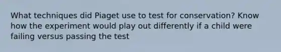 What techniques did Piaget use to test for conservation? Know how the experiment would play out differently if a child were failing versus passing the test