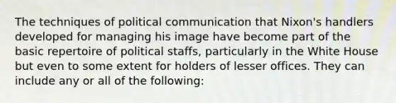 The techniques of political communication that Nixon's handlers developed for managing his image have become part of the basic repertoire of political staffs, particularly in the White House but even to some extent for holders of lesser offices. They can include any or all of the following: