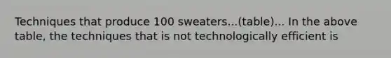 Techniques that produce 100 sweaters...(table)... In the above table, the techniques that is not technologically efficient is