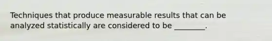 Techniques that produce measurable results that can be analyzed statistically are considered to be ________.