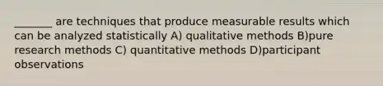 _______ are techniques that produce measurable results which can be analyzed statistically A) qualitative methods B)pure research methods C) quantitative methods D)participant observations