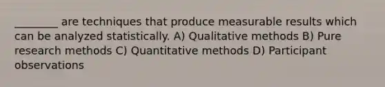 ________ are techniques that produce measurable results which can be analyzed statistically. A) Qualitative methods B) Pure research methods C) Quantitative methods D) Participant observations