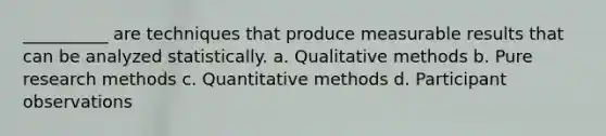 __________ are techniques that produce measurable results that can be analyzed statistically. a. Qualitative methods b. Pure research methods c. Quantitative methods d. Participant observations