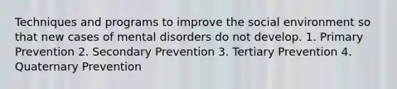 Techniques and programs to improve the social environment so that new cases of mental disorders do not develop. 1. Primary Prevention 2. Secondary Prevention 3. Tertiary Prevention 4. Quaternary Prevention