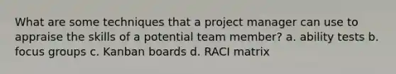 What are some techniques that a project manager can use to appraise the skills of a potential team member? a. ability tests b. focus groups c. Kanban boards d. RACI matrix