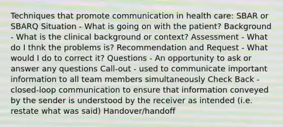 Techniques that promote communication in health care: SBAR or SBARQ Situation - What is going on with the patient? Background - What is the clinical background or context? Assessment - What do I thnk the problems is? Recommendation and Request - What would I do to correct it? Questions - An opportunity to ask or answer any questions Call-out - used to communicate important information to all team members simultaneously Check Back - closed-loop communication to ensure that information conveyed by the sender is understood by the receiver as intended (i.e. restate what was said) Handover/handoff