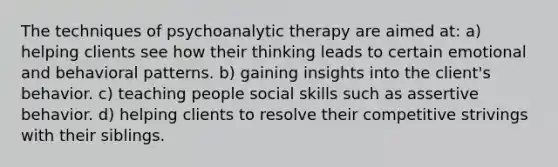 The techniques of psychoanalytic therapy are aimed at: a) helping clients see how their thinking leads to certain emotional and behavioral patterns. b) gaining insights into the client's behavior. c) teaching people social skills such as assertive behavior. d) helping clients to resolve their competitive strivings with their siblings.