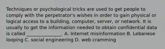 Techniques or psychological tricks are used to get people to comply with the perpetrator's wishes in order to gain physical or logical access to a building, computer, server, or network. It is usually to get the information needed to obtain confidential data is called _______________. A. Internet misinformation B. Lebanese looping C. social engineering D. web cramming