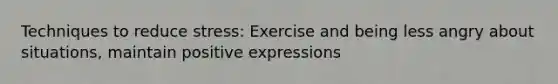 Techniques to reduce stress: Exercise and being less angry about situations, maintain positive expressions