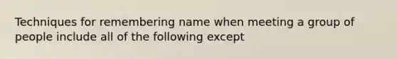 Techniques for remembering name when meeting a group of people include all of the following except