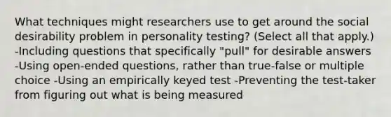 What techniques might researchers use to get around the social desirability problem in personality testing? (Select all that apply.) -Including questions that specifically "pull" for desirable answers -Using open-ended questions, rather than true-false or multiple choice -Using an empirically keyed test -Preventing the test-taker from figuring out what is being measured