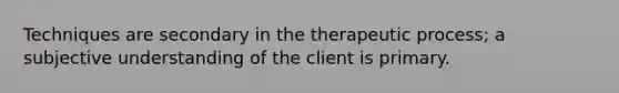 Techniques are secondary in the therapeutic process; a subjective understanding of the client is primary.