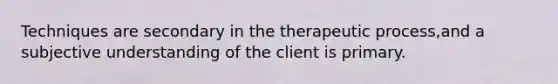 Techniques are secondary in the therapeutic process,and a subjective understanding of the client is primary.