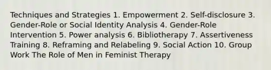 Techniques and Strategies 1. Empowerment 2. Self-disclosure 3. Gender-Role or Social Identity Analysis 4. Gender-Role Intervention 5. Power analysis 6. Bibliotherapy 7. Assertiveness Training 8. Reframing and Relabeling 9. Social Action 10. Group Work The Role of Men in Feminist Therapy