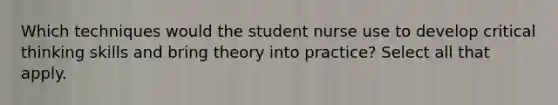 Which techniques would the student nurse use to develop critical thinking skills and bring theory into practice? Select all that apply.