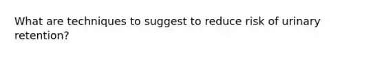 What are techniques to suggest to reduce risk of urinary retention?