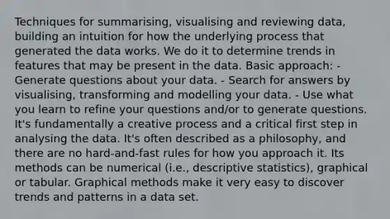 Techniques for summarising, visualising and reviewing data, building an intuition for how the underlying process that generated the data works. We do it to determine trends in features that may be present in the data. Basic approach: - Generate questions about your data. - Search for answers by visualising, transforming and modelling your data. - Use what you learn to refine your questions and/or to generate questions. It's fundamentally a creative process and a critical first step in analysing the data. It's often described as a philosophy, and there are no hard-and-fast rules for how you approach it. Its methods can be numerical (i.e., <a href='https://www.questionai.com/knowledge/kRTZ1WGkcp-descriptive-statistics' class='anchor-knowledge'>descriptive statistics</a>), graphical or tabular. Graphical methods make it very easy to discover trends and patterns in a data set.